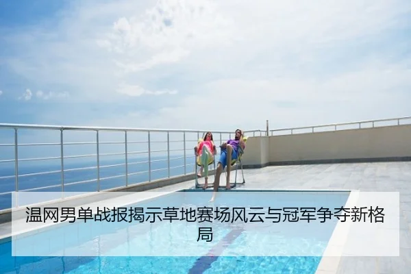 温网男单战报揭示草地赛场风云与冠军争夺新格局