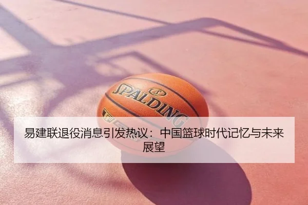 易建联退役消息引发热议：中国篮球时代记忆与未来展望