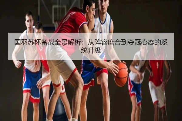 国羽苏杯备战全景解析：从阵容磨合到夺冠心态的系统升级