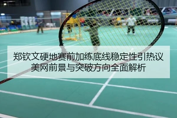 郑钦文硬地赛前加练底线稳定性引热议 美网前景与突破方向全面解析