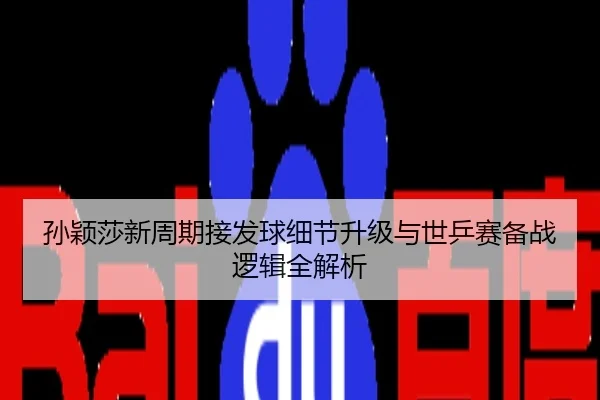 孙颖莎新周期接发球细节升级与世乒赛备战逻辑全解析