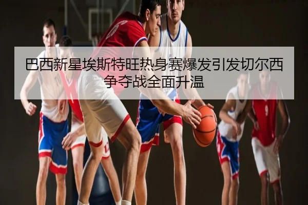 巴西新星埃斯特旺热身赛爆发引发切尔西争夺战全面升温