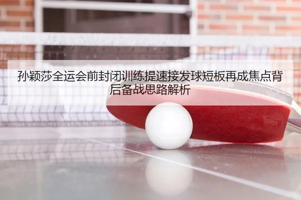 孙颖莎全运会前封闭训练提速接发球短板再成焦点背后备战思路解析