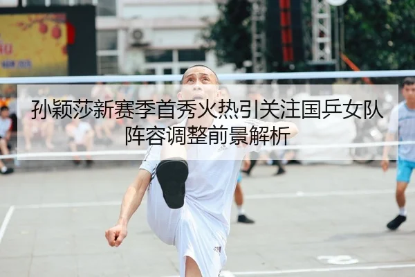 孙颖莎新赛季首秀火热引关注国乒女队阵容调整前景解析