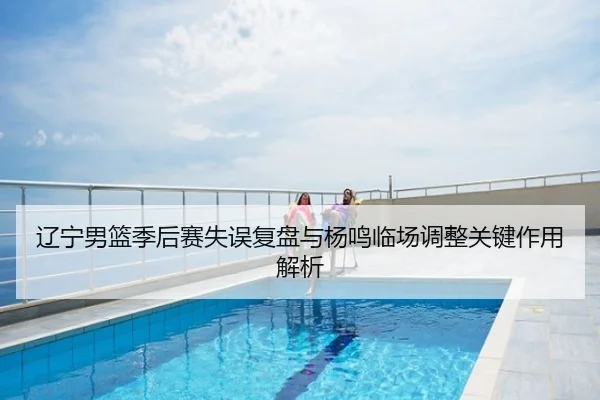 辽宁男篮季后赛失误复盘与杨鸣临场调整关键作用解析