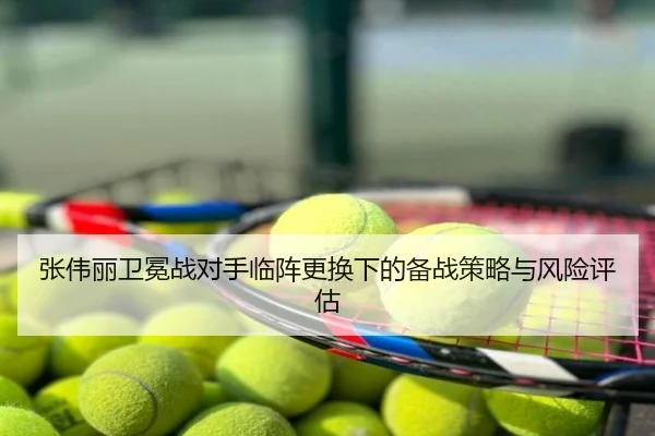 张伟丽卫冕战对手临阵更换下的备战策略与风险评估