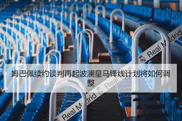 姆巴佩续约谈判再起波澜皇马锋线计划将如何调整