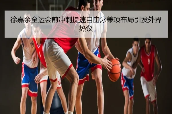 徐嘉余全运会前冲刺提速自由泳兼项布局引发外界热议